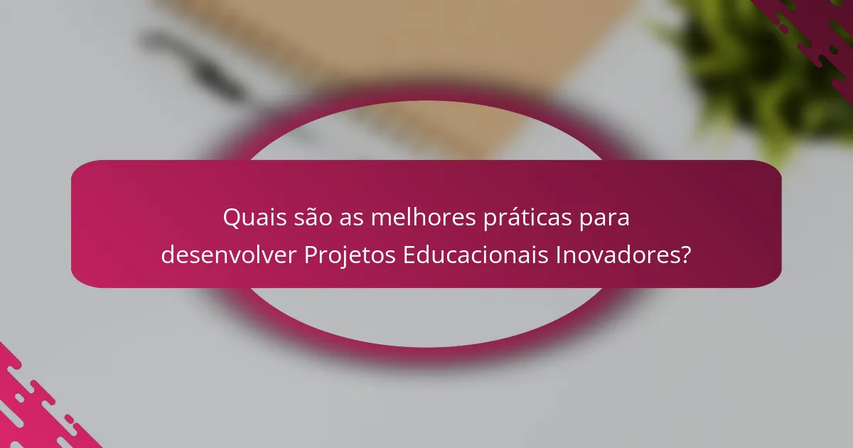 Quais são as melhores práticas para desenvolver Projetos Educacionais Inovadores?